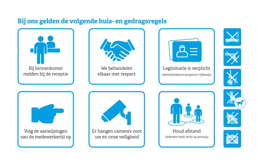 Bij ons gelden de volgende huis- en gedragsregels: Bij binnenkomst melden bij de receptie. We behandelen elkaar met respect. Legitimatie is verplicht. Volg de aanwijzingen van medewerker(s) op. Er hangen camera's voor uw en onze veiligheid. Houd afstand; iedereen heeft recht op privacy.