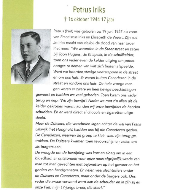 Petrus (Piet) was geboren op 19 juni 1927 als zoon van Franciscus Iriks en Elisabeth de Weert. Zijn zus Jo Iriks maakt van vlakbij de dood van haar broer Piet mee: "We woonden in de Steenstraat en zaten bij Toon Hugens, de Knapzak, in de schuilkelder, toen ons vader even de kelder uitging om poolshoogte te nemen van wat zich buiten afspeelde. Want we hoorden stevige voetstappen in de straat en om ons huis. Er waren buiten Canadezen in de straat en om ons huis.