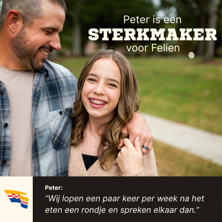 Vader kijkt trots naar dochter. Over beeld staat de titel "Peter is een Sterkmaker voor Felien" Onderin staat een quote van Peter, waarin hij zegt: "Wij lopen een paar keer per week na het eten een rondje en spreken elkaar dan."